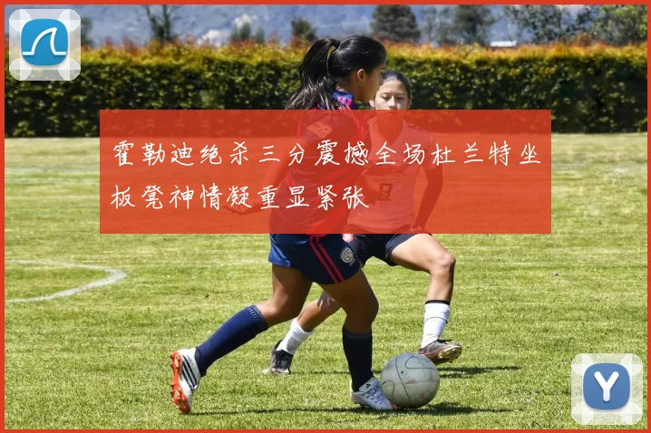 霍勒迪绝杀三分震撼全场杜兰特坐板凳神情凝重显紧张