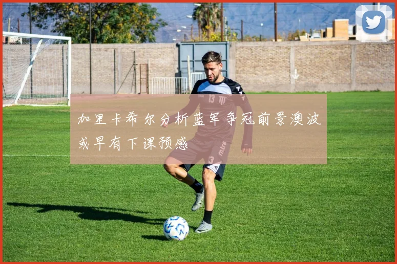 加里卡希尔分析蓝军争冠前景澳波或早有下课预感